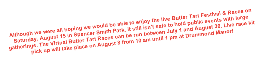 Although we were all hoping we would be able to enjoy the live Butter Tart Festival & Races on Saturday, August 15 in Spencer Smith Park, it still isn’t safe to hold public events with large gatherings. The Virtual Butter Tart Races can be run between July 1 and August 30. Live race kit pick up will take place on August 8 from 10 am until 1 pm at Drummond Manor!