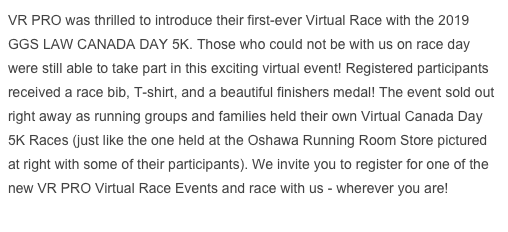 VR PRO was thrilled to introduce their first-ever Virtual Race with the 2019 GGS LAW CANADA DAY 5K. Those who could not be with us on race day were still able to take part in this exciting virtual event! Registered participants received a race bib, T-shirt, and a beautiful finishers medal! The event sold out right away as running groups and families held their own Virtual Canada Day 5K Races (just like the one held at the Oshawa Running Room Store pictured at right with some of their participants). We invite you to register for one of the new VR PRO Virtual Race Events and race with us - wherever you are!